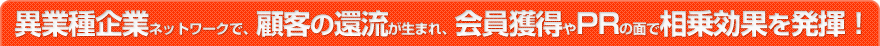 異業種企業ネットワークで、顧客の還流が生まれ、会員獲得やPRの面で相乗効果を発揮！